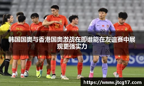 韩国国奥与香港国奥激战在即谁能在友谊赛中展现更强实力